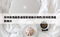 郑州疫情最新通报新增确诊病例/郑州疫情最新确诊