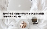 抚顺疫情最新消息今天封城了(抚顺疫情最新消息今天封城了吗)