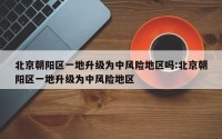 北京朝阳区一地升级为中风险地区吗:北京朝阳区一地升级为中风险地区