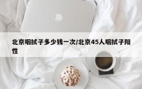 北京咽拭子多少钱一次/北京45人咽拭子阳性