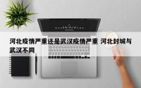 河北疫情严重还是武汉疫情严重 河北封城与武汉不同