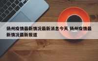 扬州疫情最新情况最新消息今天 扬州疫情最新情况最新报道