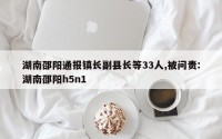 湖南邵阳通报镇长副县长等33人,被问责:湖南邵阳h5n1