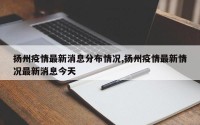 扬州疫情最新消息分布情况,扬州疫情最新情况最新消息今天